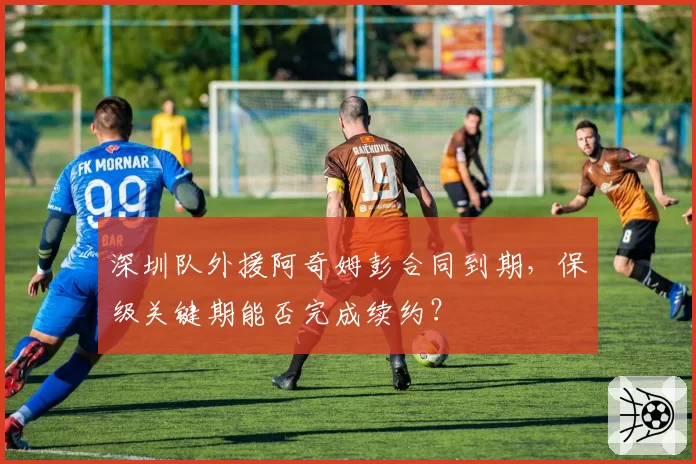 深圳队外援阿奇姆彭合同到期，保级关键期能否完成续约？