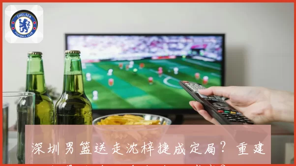 深圳男篮送走沈梓捷成定局？重建大交易或涉及多支球队博弈？
