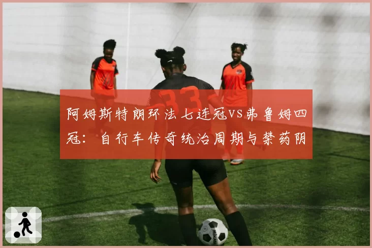 阿姆斯特朗环法七连冠vs弗鲁姆四冠：自行车传奇统治周期与禁药阴影下的对比