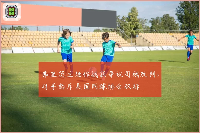 弗里茨主场作战获争议司线改判，对手怒斥美国网球协会双标