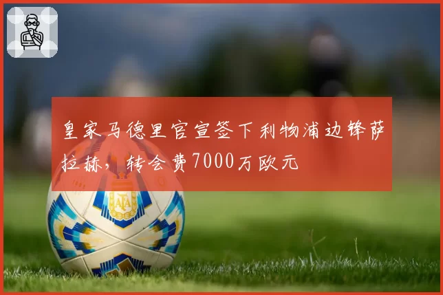 皇家马德里官宣签下利物浦边锋萨拉赫，转会费7000万欧元
