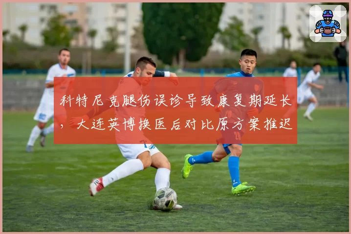 科特尼克腿伤误诊导致康复期延长,大连英博换医后对比原方案推迟至九月