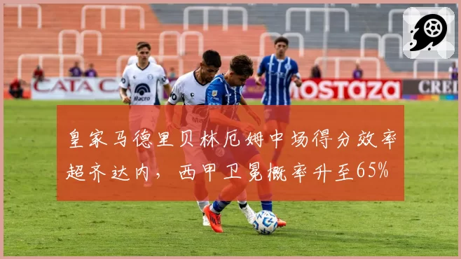 皇家马德里贝林厄姆中场得分效率超齐达内，西甲卫冕概率升至65%