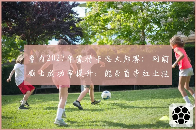 鲁内2027年蒙特卡洛大师赛：网前截击成功率提升，能否首夺红土桂冠？