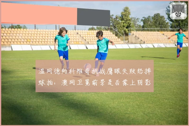 温网德约科维奇挑战鹰眼失败怒摔球拍，澳网卫冕前景是否蒙上阴影