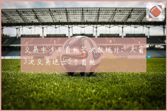 交易中涉及首轮签次数统计：火箭3次交易送出5个首轮