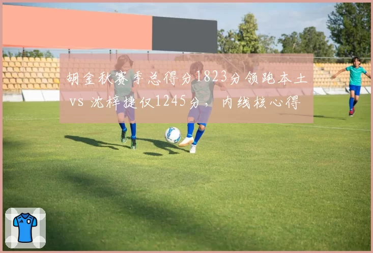 胡金秋赛季总得分1823分领跑本土 vs 沈梓捷仅1245分，内线核心得分能力差距拉大