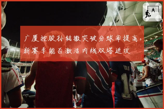 广厦控股孙铭徽突破分球率提高，新赛季能否激活内线双塔进攻
