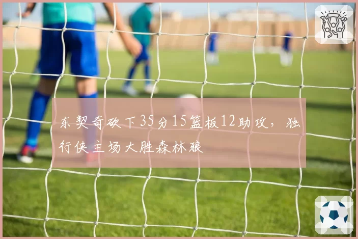 东契奇砍下35分15篮板12助攻，独行侠主场大胜森林狼