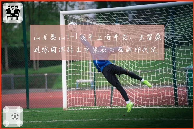 山东泰山1-1战平上海申花，克雷桑进球前挥肘击中朱辰杰面部却判定有效引公愤