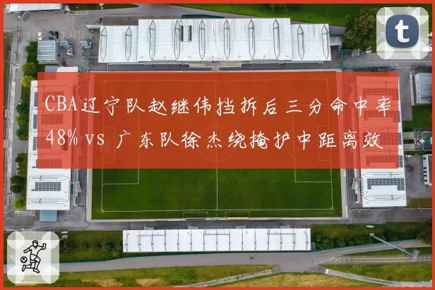 CBA辽宁队赵继伟挡拆后三分命中率48% vs 广东队徐杰绕掩护中距离效率39%，半决赛进攻发起对比