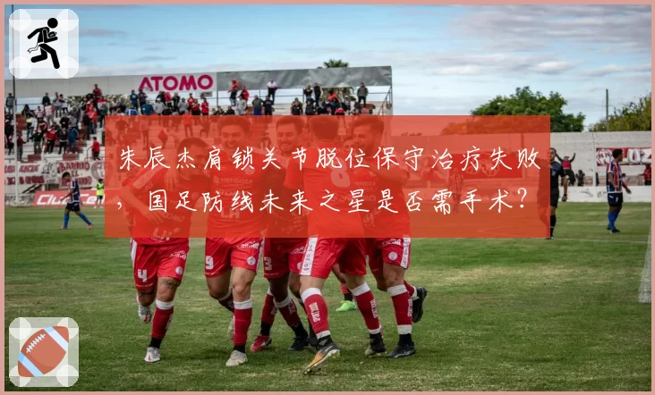 朱辰杰肩锁关节脱位保守治疗失败，国足防线未来之星是否需手术？