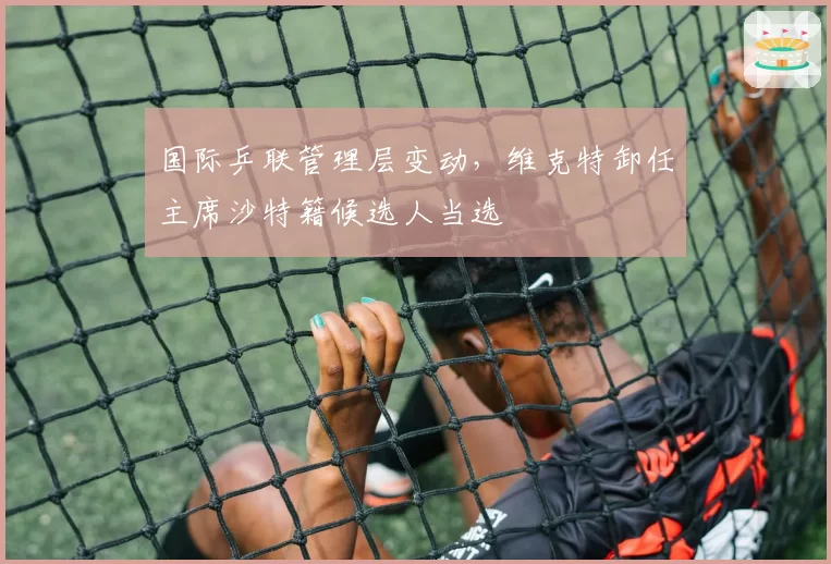 国际乒联管理层变动，维克特卸任主席沙特籍候选人当选