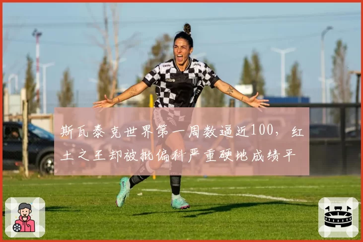 斯瓦泰克世界第一周数逼近100，红土之王却被批偏科严重硬地成绩平平