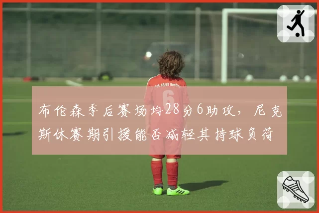 布伦森季后赛场均28分6助攻，尼克斯休赛期引援能否减轻其持球负荷？
