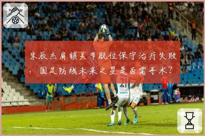 朱辰杰肩锁关节脱位保守治疗失败，国足防线未来之星是否需手术？
