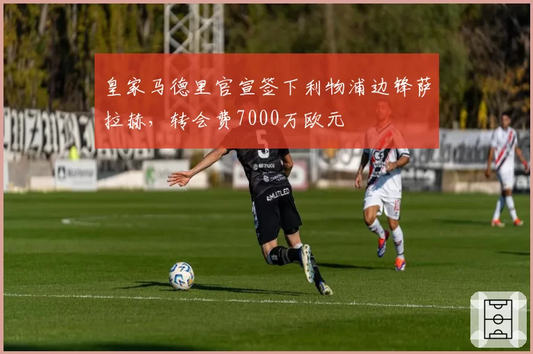 皇家马德里官宣签下利物浦边锋萨拉赫，转会费7000万欧元