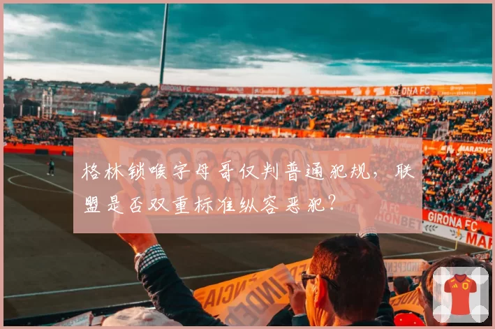 格林锁喉字母哥仅判普通犯规，联盟是否双重标准纵容恶犯？