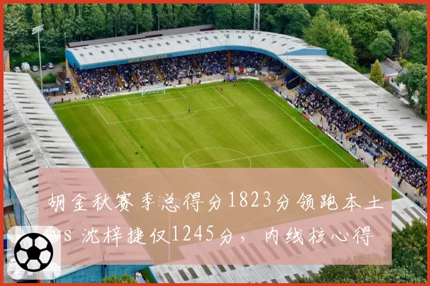 胡金秋赛季总得分1823分领跑本土 vs 沈梓捷仅1245分,内线核心得分能力差距拉大