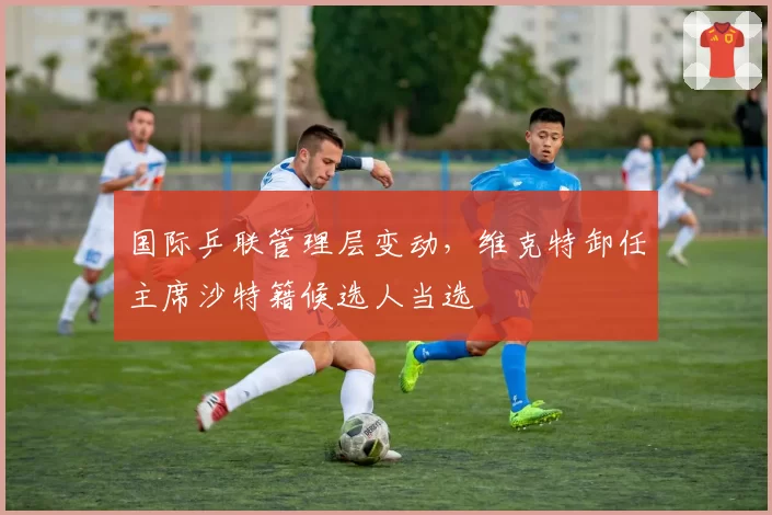 国际乒联管理层变动，维克特卸任主席沙特籍候选人当选