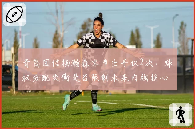 青岛国信杨瀚森末节出手仅2次，球权分配失衡是否限制未来内线核心成长？