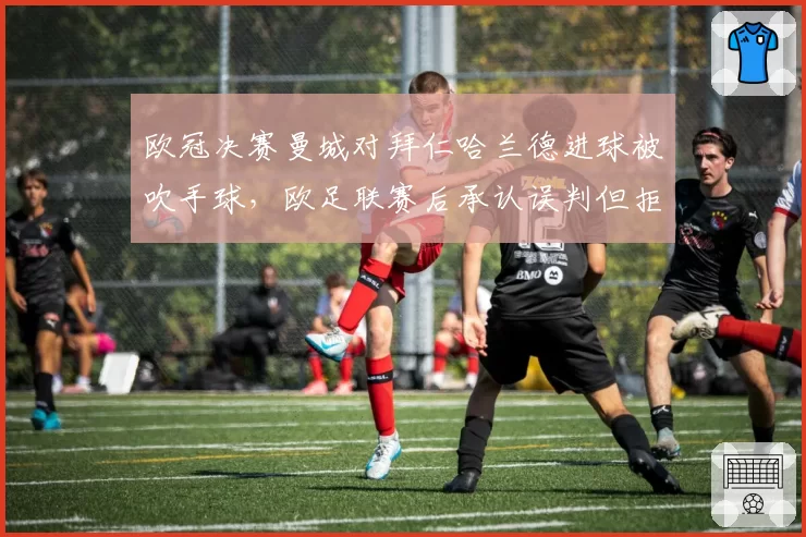 欧冠决赛曼城对拜仁哈兰德进球被吹手球，欧足联赛后承认误判但拒绝改变结果