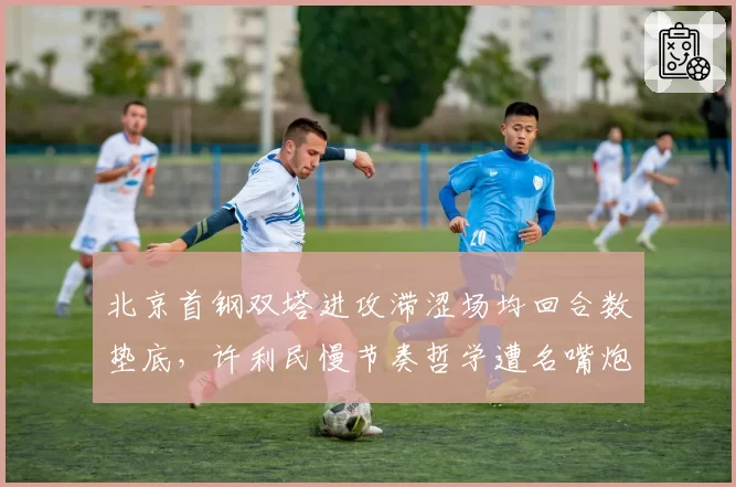 北京首钢双塔进攻滞涩场均回合数垫底，许利民慢节奏哲学遭名嘴炮轰