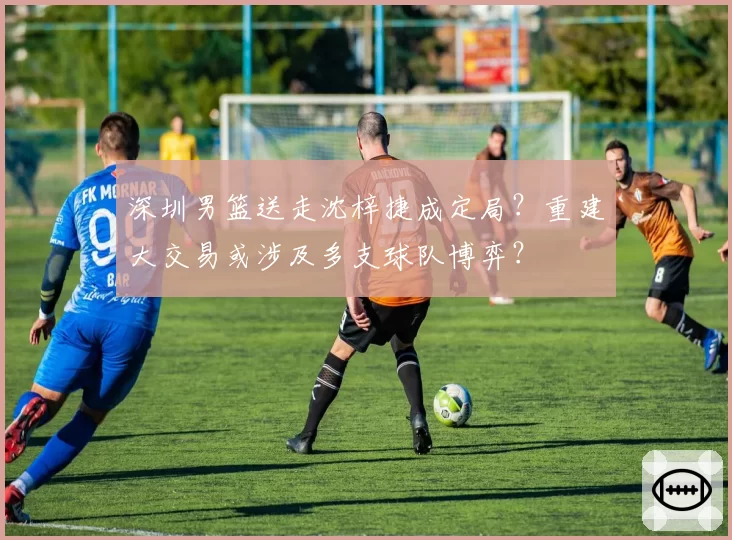 深圳男篮送走沈梓捷成定局？重建大交易或涉及多支球队博弈？