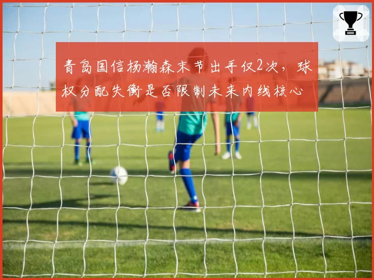 青岛国信杨瀚森末节出手仅2次,球权分配失衡是否限制未来内线核心成长?