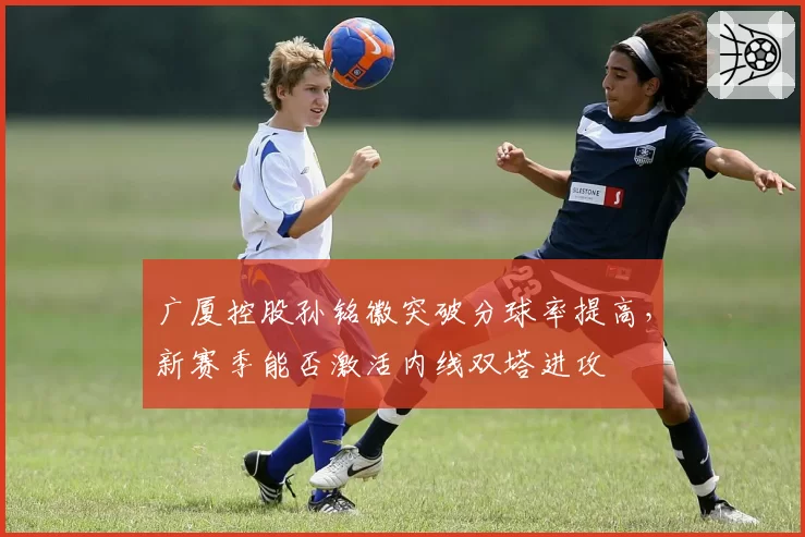 广厦控股孙铭徽突破分球率提高，新赛季能否激活内线双塔进攻