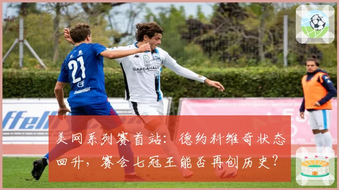 美网系列赛首站：德约科维奇状态回升，赛会七冠王能否再创历史？