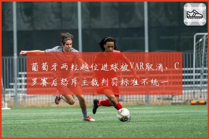 葡萄牙两粒越位进球被VAR取消，C罗赛后怒斥主裁判罚标准不统一