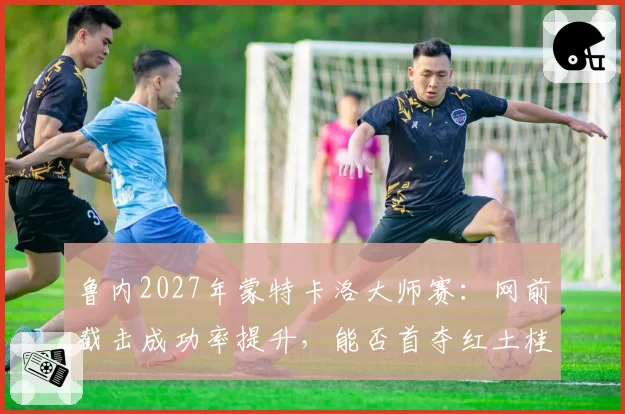 鲁内2027年蒙特卡洛大师赛:网前截击成功率提升,能否首夺红土桂冠?