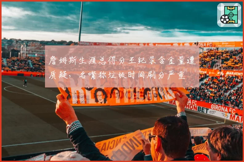 詹姆斯生涯总得分王纪录含金量遭质疑,名嘴称垃圾时间刷分严重