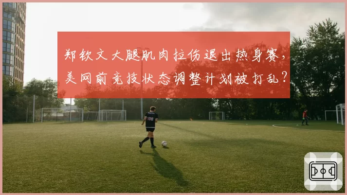 郑钦文大腿肌肉拉伤退出热身赛，美网前竞技状态调整计划被打乱？